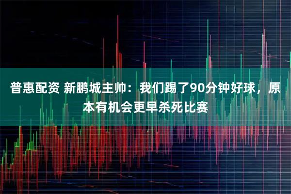 普惠配资 新鹏城主帅：我们踢了90分钟好球，原本有机会更早杀死比赛