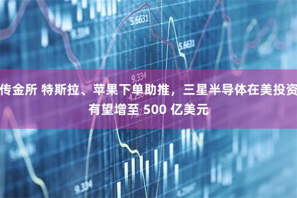 传金所 特斯拉、苹果下单助推，三星半导体在美投资有望增至 500 亿美元