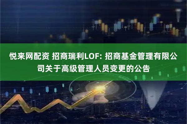 悦来网配资 招商瑞利LOF: 招商基金管理有限公司关于高级管理人员变更的公告