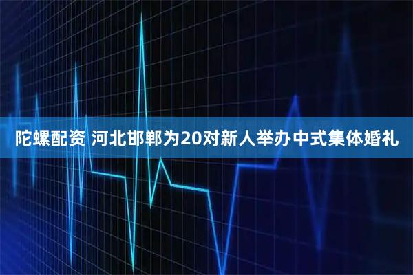 陀螺配资 河北邯郸为20对新人举办中式集体婚礼
