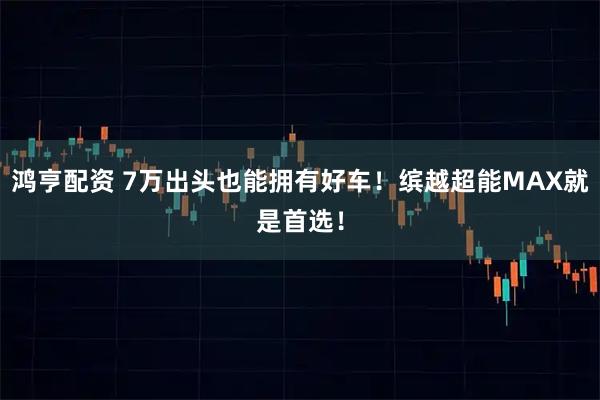 鸿亨配资 7万出头也能拥有好车！缤越超能MAX就是首选！