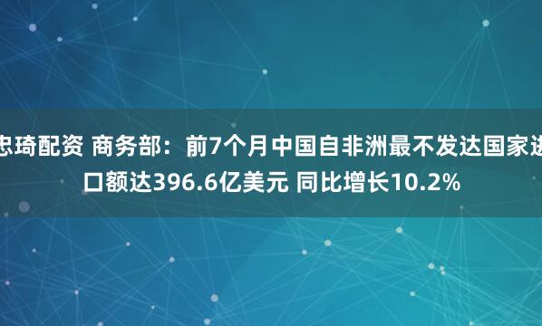 忠琦配资 商务部：前7个月中国自非洲最不发达国家进口额达396.6亿美元 同比增长10.2%