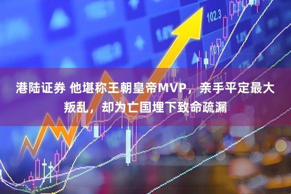 港陆证券 他堪称王朝皇帝MVP，亲手平定最大叛乱，却为亡国埋下致命疏漏
