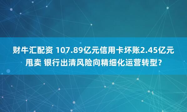 财牛汇配资 107.89亿元信用卡坏账2.45亿元甩卖 银行出清风险向精细化运营转型？