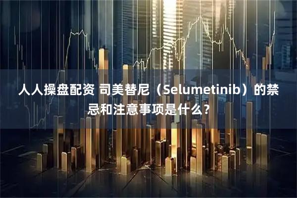 人人操盘配资 司美替尼（Selumetinib）的禁忌和注意事项是什么？