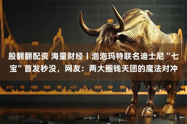股翻翻配资 海量财经丨泡泡玛特联名迪士尼“七宝”首发秒没，网友：两大圈钱天团的魔法对冲