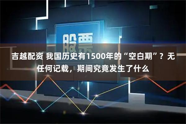 吉越配资 我国历史有1500年的“空白期”？无任何记载，期间究竟发生了什么