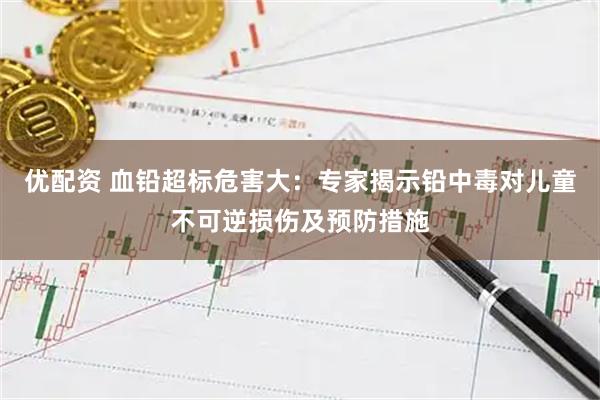 优配资 血铅超标危害大：专家揭示铅中毒对儿童不可逆损伤及预防措施