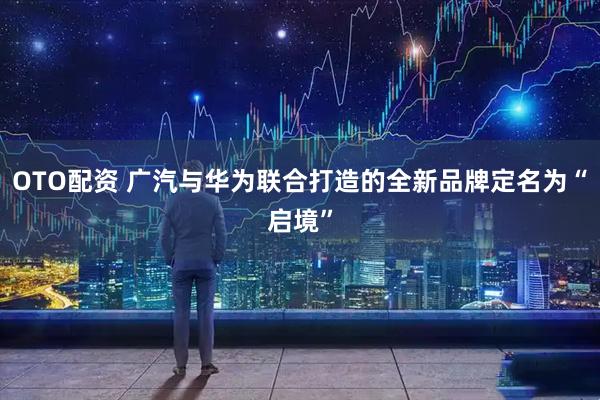 OTO配资 广汽与华为联合打造的全新品牌定名为“启境”