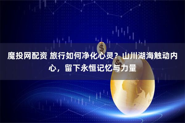 魔投网配资 旅行如何净化心灵？山川湖海触动内心，留下永恒记忆与力量