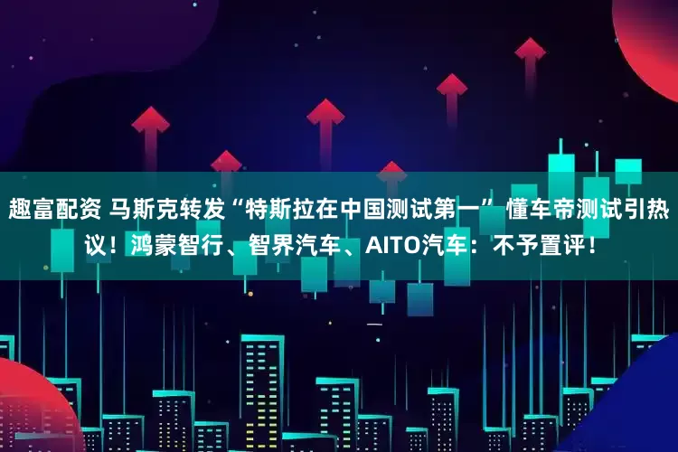 趣富配资 马斯克转发“特斯拉在中国测试第一” 懂车帝测试引热议！鸿蒙智行、智界汽车、AITO汽车：不予置评！