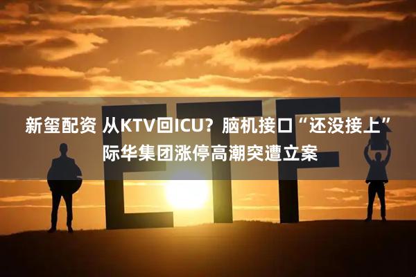新玺配资 从KTV回ICU？脑机接口“还没接上” 际华集团涨停高潮突遭立案