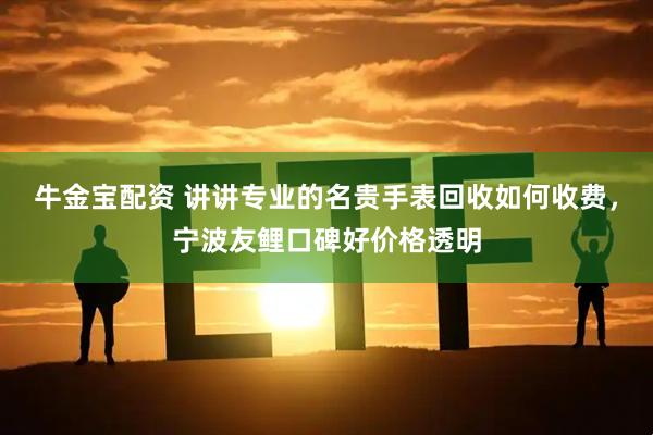 牛金宝配资 讲讲专业的名贵手表回收如何收费，宁波友鲤口碑好价格透明