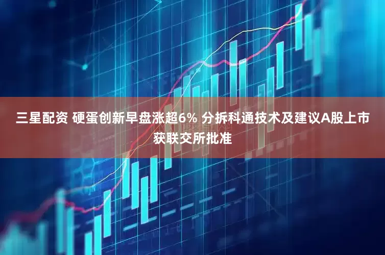 三星配资 硬蛋创新早盘涨超6% 分拆科通技术及建议A股上市获联交所批准