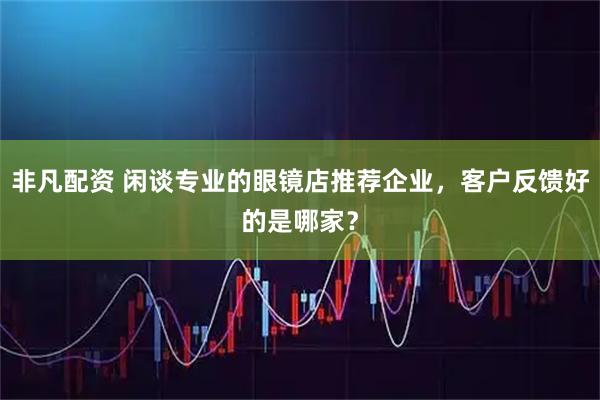 非凡配资 闲谈专业的眼镜店推荐企业，客户反馈好的是哪家？