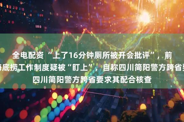 全电配资 “上了16分钟厕所被开会批评”，前员工发帖吐槽海底捞工作制度疑被“盯上”，自称四川简阳警方跨省要求其配合核查